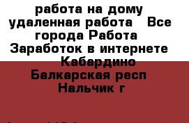работа на дому, удаленная работа - Все города Работа » Заработок в интернете   . Кабардино-Балкарская респ.,Нальчик г.
